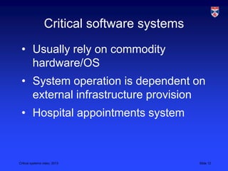 Critical systems video, 2013 Slide 12
Critical software systems
• Usually rely on commodity
hardware/OS
• System operation is dependent on
external infrastructure provision
• Hospital appointments system
 