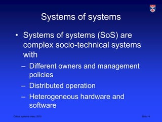 Critical systems video, 2013 Slide 14
Systems of systems
• Systems of systems (SoS) are
complex socio-technical systems
with
– Different owners and management
policies
– Distributed operation
– Heterogeneous hardware and
software
 