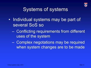 Critical systems video, 2013 Slide 15
Systems of systems
• Individual systems may be part of
several SoS so
– Conflicting requirements from different
uses of the system
– Complex negotations may be required
when system changes are to be made
 