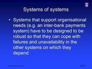Critical systems video, 2013 Slide 16
Systems of systems
• Systems that support organisational
needs (e.g. an inter-bank payments
system) have to be designed to be
robust so that they can cope with
failures and unavailability in the
other systems on which they
depend
 