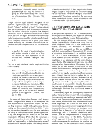 enhancing our capacity for creative yet disci-
plined thought, in a way that allows us to
grasp and deal with the many-sided charac-
ter of organizational life. (Morgan, 1986,
p. 17)
Morgan identifies eight common metaphors in the
literature—organizations as ‘machines’, ‘organisms’,
‘brains’, ‘cultures’, ‘political systems’, ‘psychic prisons’,
‘flux and transformation’ and ‘instruments of domina-
tion’. Each offers a distinctive yet partial view of organi-
zations and yields an alternative understanding of their
nature. He does not regard these metaphors as mutually
exclusive, as incommensurable, but rather as offering dif-
ferent ‘readings’, which provide us with a richer insight
into the ambiguity and complexity of organizational life.
Effective managers and professionals can use metaphors
to
… develop the knack of reading situations
with various scenarios in mind, and of forg-
ing actions that seem appropriate to the
readings thus obtained. (Morgan, 1986,
p. 11)
They can be used to enhance creative insight and develop
critical thinking:
Metaphor encourages us to think and act in
new ways. It extends horizons of insight and
creates new possibilities. As we gain comfort
in using the implications of different meta-
phors in this way, we quickly learn that the
insights of one metaphor can often help us
overcome the limitations of another.… Meta-
phors lead to new metaphors, creating a
mosaic of competing and complementary
insights. This is one of the most powerful
qualities of the approach. (Morgan, 1997,
pp. 351–352)
In Images of Organization (Morgan, 1986), Morgan
offers a comprehensive review of the metaphors that
have proven useful in organizational analysis. This work
can help to ensure breadth and depth during Explore.
Making use of them can also facilitate the shift to Produce
(an intervention strategy) because the same metaphors
can easily be identified in different systems approaches.
In my view, Morgan makes a mistake in his later book,
Imaginization (Morgan, 1993), when he encourages a
kind of postmodern ‘free-for-all’ of metaphor use in
which we ‘trust ourselves in finding imaginative ways of
dealing with the problems we face’. This presents a threat
to both breadth and depth. It does not guarantee that the
range of insights is fully covered. We also lose what Pep-
per calls ‘reasonable eclecticism’ (Morgan's eclecticism is
unreasonable). There is no recognition that some meta-
phors, in Lakoff and Johnson's terms, have been the basis
for more successful experiential gestalts.
6 | PRECURSORS OF EXPLORE IN
THE SYSTEMS TRADITION
In the light of the argument so far, it is interesting to look
at some precursors of Explore, as it might now be concep-
tualized, from within the systems thinking tradition.
In 1984, Linstone released a book, Multiple Perspec-
tives for Decision-Making, showing how taking three dif-
ferent viewpoints could yield a rich appreciation of
problem situations. The Traditional or technical
(T) perspective, dependent on data and model-based
analysis, is augmented by an Organizational (O) or socie-
tal perspective, and a Personal (P) or individual perspec-
tive. The T, O and P perspectives act as filters through
which problem situations are viewed, and each yields
insight that is not attainable with the others. Linstone
argues that the different perspectives are most powerfully
employed when they are clearly differentiated from one
another but are used together to interrogate the same
complex issue. One should not expect consistency in the
findings—different perspectives may reinforce one
another but may equally present quite different apprecia-
tions. Although there is much to applaud in this, we
might criticize the failure to consider whether these per-
spectives achieve sufficient breadth and the absence of
any attempt to relate the perspectives to philosophies and
social theories of proven utility. It is also disappointing
that they are not linked to the range of different systems
methodologies that could help practitioners respond to
their findings.
Ackoff (1999) argues that contemporary corporations
are best viewed as ‘social systems’ with responsibilities to
themselves, their parts and to the wider systems of which
they are part. These responsibilities present organizations
with ‘control’, ‘humanization’ and ‘environmentalization’
issues, respectively. But Ackoff still sees value in the
machine and organism metaphors in appropriate circum-
stances and makes use of methods and techniques associ-
ated with them in the context of his ‘interactive planning’
methodology. This is a powerful combination which
Barabba (2004), for example, employed in helping to turn
General Motors round in the 1990s. Nevertheless,
Ackoff's approach is limited by his imperialism (the
social systems perspective dominating the machine and
organism views) and the narrowness of his social systems
10 JACKSON
 