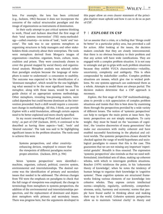lens. For example, the lens has been criticized
(e.g., Jackson, 1982) because it does not incorporate the
concerns of the radical structuralist paradigm and the
image of organizations as instruments of domination.
In their early attempt to put critical systems thinking
to work, Flood and Jackson described the first stage of
their ‘total systems intervention’ (TSI) meta-methodol-
ogy—called creativity—in terms of ‘task’, ‘tools’ and ‘out-
come’. The task was to use systems metaphors as
organizing structures to help managers and other stake-
holders think creatively about their enterprises. The tools
were metaphors derived from Morgan's images of
organization—machine, organism, brain, culture, team,
coalition and prison. They were consciously chosen to
cover the ground mapped by social theory and organiza-
tional analysis. Metaphor analysis was selected rather
than paradigm analysis because the language of meta-
phors is easier to understand—a concession to usability.
The outcome was expected to be the identification of a
‘dominant metaphor’, which would be the one highlight-
ing what seemed to be the most significant issues. This
metaphor, along with those issues, would be used to
guide choice of an appropriate systems methodology.
Other metaphors, revealing less-pressing matters, were
called dependent but could become dominant as the inter-
vention proceeded. Such a shift would require a concomi-
tant change in methodology. All this, I think, can provide
Explore with a solid foundation, although certain aspects
need to be better explained and more clearly specified.
In my recent reworking of Flood and Jackson's ‘crea-
tivity’, as part of CSP (Jackson, 2019), it continued to be
described as having three aspects—‘task’, ‘tools’ and
‘desired outcome’. The task was said to be highlighting
significant issues in the problem situation. The tools used
to achieve this were
Systems perspectives, and other creativity-
enhancing devices, employed to ensure that
the viewpoints of different paradigms receive
proper attention. (Jackson, 2019, p. 594)
Seven ‘systems perspectives’ were identified—
machine, organism, cultural, political, coercive system,
environmental and interrelationships. The desired out-
come was the identification of primary and secondary
issues that needed to be addressed. The obvious changes
from TSI were the emphasis on paradigms to check that
the full range of viewpoints was employed, the change in
terminology from metaphors to systems perspectives, the
addition of the environmental and interrelationships per-
spectives, and the replacement of dominant and depen-
dent metaphors with primary and secondary issues.
There was progress here, but the arguments developed in
this paper allow an even clearer statement of the princi-
ples Explore must uphold and how it can to do so as part
of CSP.
7 | EXPLORE IN CSP
Let us assume that a crisis, or a feeling that ‘things could
be better’ in a particular policy area, has provoked a call
for action. After looking at the issues, the decision
makers conclude that they are closely interconnected,
that there is no obvious boundary to their problem and
that any action will have wide ramifications. They are
engaged with a complex problem situation. It is not easy
to untangle and get to grips with such problem situations
because they exhibit VUCA characteristics—volatility,
uncertainty, complexity and ambiguity. This is often
compounded by stakeholder conflict. Complex problem
situations are messes, which give rise to wicked prob-
lems. No one systems approach can understand them as
a whole. Attempts to model them are always partial. The
decision makers determine that a CSP approach is
necessary.
Explore, the first stage of the CSP multimethodology,
aims to provide a rich appreciation of complex problem
situations and insists that this is best done by examining
them through the perspectives provided by a wide variety
of different lenses. The notion of ‘systemic perspectives’
can help to navigate the main points at issue here. Sys-
temic perspectives are not simply metaphors. To carry
weight, they must be based on the ‘successes of cogni-
tion’, the ‘creative discoveries of many generations’ that
make our encounters with reality coherent and have
enabled successful functioning in the physical and cul-
tural worlds. The systemic perspectives chosen should be
checked against the range of world hypotheses and socio-
logical paradigms to ensure that this is the case. This
guarantees that we are not missing any important ‘experi-
ential gestalts’. Breadth is thus ensured. The expression
‘systemic perspectives’ also reminds us that we need well-
formulated, interlinked sets of ideas, making up coherent
wholes, with which to interrogate problem situations.
Rescher (1979) reinforces the point, in his ‘coherentist
theory of knowledge’, when he notes the tendency of
human beings to organize their knowledge in ‘cognitive
systems’. These cognitive systems are structured frame-
works linking various elements of our knowledge into
cohesive wholes. They express certain intellectual
norms—simplicity, regularity, uniformity, comprehen-
siveness, unity, harmony and economy; norms that peo-
ple have found useful in thinking about and making
their way in the world. Cohesive systemic perspectives
allow us to maintain ‘rational clarity’ in theory and
JACKSON 11
 
