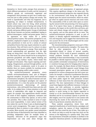 themselves in. Social reality emerges from processes in
which different perceptions of reality and the interests of
different groups are continuously negotiated and
renegotiated. Such processes can give rise to stable struc-
tures but just as often produce change and novelty. The
world is unpredictable and what has happened, and is
happening, are subject to multiple interpretations. A
shared culture may come into being, which promotes
familiar and persistent ways of seeing and acting. On the
other hand, different individuals often see the world dif-
ferently and pursue different goals. Groups of individuals
with diverse interests can become established, leading to
political shenanigans, conflict and power games. There is
no agreement on what makes for a perfect
cultural/political system. This systemic perspective is not,
therefore, employed in Explore as an exemplar. Rather, it
alerts practitioners to look out for a variety of cultural
and political factors that may require attention in a prob-
lem situation. They will look to see if a culture is in place
that allows shared purposes to emerge. There needs to be
mutual understanding and agreement that the right
things are being done—that the system is effective. On
the other hand, the culture should not be so strong that it
generates groupthink and stifles original thinking and
innovation. It may harbour ‘myths’, which hinder free
thought and discussion. They require exposing and chal-
lenging. Disagreements, pursued through politics, can be
healthy. However, consideration needs to be given to
whether there are means available for reaching accom-
modations and keeping conflict under control.
The societal/environmental perspective covers
Ackoff's environmentalization issue, part of Morgan's
organism metaphor, his psychic prison and instruments
of domination metaphors, the radical humanist and radi-
cal structuralist sociological paradigms and aspects of
postmodernism. It is a lens that points out the potential
societal/environmental shortcomings of systems
interventions—who will benefit from them and who will
suffer. In its mildest form, it draws attention to the wide
variety of stakeholders who might be impacted and
argues, for example, that organizations should consider
the needs of their suppliers, employees, customers and
the communities in which they operate, as well as their
own priorities. This is often couched in terms of corpo-
rate social responsibility. A more radical version of the
lens makes the case for those it sees as disadvantaged by
current social arrangements. This aspect was most fully
developed by Marx in relation to class conflict in capital-
ist society. More recently, race, gender, sexual orientation
and other forms of discrimination have been identified as
providing independent bases for multiple forms of
inequality. Advocates of the perspective argue that
improvement can only come about through the
empowerment and emancipation of oppressed groups.
This requires significant change to the status quo. The
societal/environmental perspective also responds directly
to the environmental crisis facing the planet. We all
depend upon the natural environment, which we endan-
ger when we exploit natural resources and create waste.
The sustainability of life on earth relies upon us nurtur-
ing the natural world and protecting it for future genera-
tions. If we ignore these issues, in addressing problem
situations, the impact on the world's flora and fauna, pol-
lution and climate change will overcome Gaia's regula-
tory capacity, and our blue planet will be no more. The
societal/environmental perspective is used, as part of
Explore, to identify neglected stakeholders, discrimina-
tion and inequality and to suggest that interventions take
into account the lot of the disadvantaged and the conse-
quences for the environment.
The interrelationships perspective covers part of Mor-
gan's flux and transformation metaphor. The issues iden-
tified by other perspectives will, of course, be
interrelated—linked in chains of mutual causality.
Although the VUCA world of general complexity and
wicked problems forestalls the exact mathematical
modelling of these interrelationships, it may occasionally
be possible to identify important linkages, which suggest
some possible unintended consequences of interventions
or constitute leverage points for bringing about improve-
ment. For example, the Munro Review of Child Protection
(Munro, 2010) identified apparent causal linkages from
increased prescription (greater use of the mechanistic
perspective) to various consequences that led to poor out-
comes, for example, a reduction in professional discretion
(impact on autonomy from the organism perspective),
and lower public regard for child protection workers
(influence on their status from the cultural/political per-
spective). The clear representation of these linkages in
causal loop diagrams had sufficient resonance in the pro-
fession, and with politicians, to provoke legislation
designed to create a more ‘child-centred system’. The per-
spective is worth having in the Explore repertoire to
remind us of the interrelationships between the issues
identified and for its occasional capacity to provide use-
able insights, even if we usually have to rest content with
discovering the results of the interactions of the multi-
tudes of causal factors sometime after the event.
These systemic perspectives, drawn from well-
respected classifications of world theories, paradigms and
metaphors, capture the essence of those ‘experiential
gestalts’ that have stood the test of time. They make up a
set, which can help us avoid the traps that catch out the
unwary at the beginning of a systems study. They meet
the requirements of breadth and depth as clarified in the
supportive theoretical pointers. As will become apparent
JACKSON 13
 