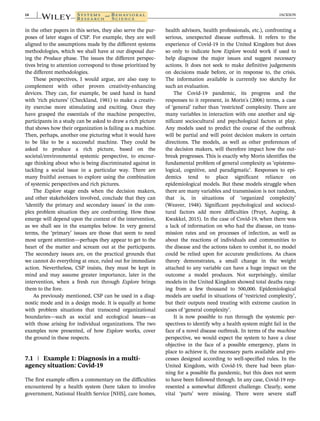 in the other papers in this series, they also serve the pur-
poses of later stages of CSP. For example, they are well
aligned to the assumptions made by the different systems
methodologies, which we shall have at our disposal dur-
ing the Produce phase. The issues the different perspec-
tives bring to attention correspond to those prioritized by
the different methodologies.
These perspectives, I would argue, are also easy to
complement with other proven creativity-enhancing
devices. They can, for example, be used hand in hand
with ‘rich pictures’ (Checkland, 1981) to make a creativ-
ity exercise more stimulating and exciting. Once they
have grasped the essentials of the machine perspective,
participants in a study can be asked to draw a rich picture
that shows how their organization is failing as a machine.
Then, perhaps, another one picturing what it would have
to be like to be a successful machine. They could be
asked to produce a rich picture, based on the
societal/environmental systemic perspective, to encour-
age thinking about who is being discriminated against in
tackling a social issue in a particular way. There are
many fruitful avenues to explore using the combination
of systemic perspectives and rich pictures.
The Explore stage ends when the decision makers,
and other stakeholders involved, conclude that they can
‘identify the primary and secondary issues’ in the com-
plex problem situation they are confronting. How these
emerge will depend upon the context of the intervention,
as we shall see in the examples below. In very general
terms, the ‘primary’ issues are those that seem to need
most urgent attention—perhaps they appear to get to the
heart of the matter and scream out at the participants.
The secondary issues are, on the practical grounds that
we cannot do everything at once, ruled out for immediate
action. Nevertheless, CSP insists, they must be kept in
mind and may assume greater importance, later in the
intervention, when a fresh run through Explore brings
them to the fore.
As previously mentioned, CSP can be used in a diag-
nostic mode and in a design mode. It is equally at home
with problem situations that transcend organizational
boundaries—such as social and ecological issues—as
with those arising for individual organizations. The two
examples now presented, of how Explore works, cover
the ground in these respects.
7.1 | Example 1: Diagnosis in a multi-
agency situation: Covid-19
The first example offers a commentary on the difficulties
encountered by a health system (here taken to involve
government, National Health Service [NHS], care homes,
health advisors, health professionals, etc.), confronting a
serious, unexpected disease outbreak. It refers to the
experience of Covid-19 in the United Kingdom but does
so only to indicate how Explore would work if used to
help diagnose the major issues and suggest necessary
actions. It does not seek to make definitive judgements
on decisions made before, or in response to, the crisis.
The information available is currently too sketchy for
such an evaluation.
The Covid-19 pandemic, its progress and the
responses to it represent, in Morin's (2006) terms, a case
of ‘general’ rather than ‘restricted’ complexity. There are
many variables in interaction with one another and sig-
nificant sociocultural and psychological factors at play.
Any models used to predict the course of the outbreak
will be partial and will point decision makers in certain
directions. The models, as well as other preferences of
the decision makers, will therefore impact how the out-
break progresses. This is exactly why Morin identifies the
fundamental problem of general complexity as ‘epistemo-
logical, cognitive, and paradigmatic’. Responses to epi-
demics tend to place significant reliance on
epidemiological models. But these models struggle when
there are many variables and transmission is not random,
that is, in situations of ‘organized complexity’
(Weaver, 1948). Significant psychological and sociocul-
tural factors add more difficulties (Pruyt, Auping, &
Kwakkel, 2015). In the case of Covid-19, when there was
a lack of information on who had the disease, on trans-
mission rates and on processes of infection, as well as
about the reactions of individuals and communities to
the disease and the actions taken to combat it, no model
could be relied upon for accurate predictions. As chaos
theory demonstrates, a small change in the weight
attached to any variable can have a huge impact on the
outcome a model produces. Not surprisingly, similar
models in the United Kingdom showed total deaths rang-
ing from a few thousand to 500,000. Epidemiological
models are useful in situations of ‘restricted complexity’,
but their outputs need treating with extreme caution in
cases of ‘general complexity’.
It is now possible to run through the systemic per-
spectives to identify why a health system might fail in the
face of a novel disease outbreak. In terms of the machine
perspective, we would expect the system to have a clear
objective in the face of a possible emergency, plans in
place to achieve it, the necessary parts available and pro-
cesses designed according to well-specified rules. In the
United Kingdom, with Covid-19, there had been plan-
ning for a possible flu pandemic, but this does not seem
to have been followed through. In any case, Covid-19 rep-
resented a somewhat different challenge. Clearly, some
vital ‘parts’ were missing. There were severe staff
14 JACKSON
 