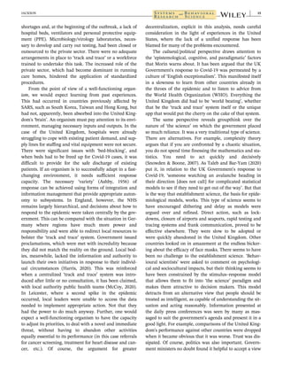 shortages and, at the beginning of the outbreak, a lack of
hospital beds, ventilators and personal protective equip-
ment (PPE). Microbiology/virology laboratories, neces-
sary to develop and carry out testing, had been closed or
outsourced to the private sector. There were no adequate
arrangements in place to ‘track and trace’ or a workforce
trained to undertake this task. The increased role of the
private sector, which had become dominant in running
care homes, hindered the application of standardized
procedures.
From the point of view of a well-functioning organ-
ism, we would expect learning from past experiences.
This had occurred in countries previously affected by
SARS, such as South Korea, Taiwan and Hong Kong, but
had not, apparently, been absorbed into the United King-
dom's ‘brain’. An organism must pay attention to its envi-
ronment, managing necessary inputs and outputs. In the
case of the United Kingdom, hospitals were already
struggling to cope with existing patient demand, and sup-
ply lines for staffing and vital equipment were not secure.
There were significant issues with ‘bed-blocking’, and
when beds had to be freed up for Covid-19 cases, it was
difficult to provide for the safe discharge of existing
patients. If an organism is to successfully adapt in a fast-
changing environment, it needs sufficient response
capacity. The necessary ‘variety’ (Ashby, 1956) of
response can be achieved using forms of integration and
information management that provide appropriate auton-
omy to subsystems. In England, however, the NHS
remains largely hierarchical, and decisions about how to
respond to the epidemic were taken centrally by the gov-
ernment. This can be compared with the situation in Ger-
many where regions have much more power and
responsibility and were able to redirect local resources to
bolster the ‘track and trace’ system. Government issued
proclamations, which were met with incredulity because
they did not match the reality on the ground. Local bod-
ies, meanwhile, lacked the information and authority to
launch their own initiatives in response to their individ-
ual circumstances (Harris, 2020). This was reinforced
when a centralized ‘track and trace’ system was intro-
duced after little or no consultation, it has been claimed,
with local authority public health teams (McCoy, 2020).
In Leicester, where a second spike in the epidemic
occurred, local leaders were unable to access the data
needed to implement appropriate action. Not that they
had the power to do much anyway. Further, one would
expect a well-functioning organism to have the capacity
to adjust its priorities, to deal with a novel and immediate
threat, without having to abandon other activities
equally essential to its performance (in this case referrals
for cancer screening, treatment for heart disease and can-
cer, etc.). Of course, the argument for greater
decentralization, explicit in this analysis, needs careful
consideration in the light of experiences in the United
States, where the lack of a unified response has been
blamed for many of the problems encountered.
The cultural/political perspective draws attention to
the ‘epistemological, cognitive, and paradigmatic’ factors
that Morin warns about. It has been argued that the UK
Government's response to Covid-19 was permeated by a
culture of ‘English exceptionalism’. This manifested itself
in a slowness to learn from other countries already in
the throes of the epidemic and to listen to advice from
the World Health Organization (WHO). Everything the
United Kingdom did had to be ‘world beating’, whether
that be the ‘track and trace’ system itself or the unique
app that would put the cherry on the cake of that system.
The same perspective reveals groupthink over the
nature of ‘the science’ on which the government placed
so much reliance. It was a very traditional type of science.
There are alternatives. For example, complexity theory
argues that if you are confronted by a chaotic situation,
you do not spend time finessing the mathematics and sta-
tistics. You need to act quickly and decisively
(Snowden & Boone, 2007). As Taleb and Bar-Yam (2020)
put it, in relation to the UK Government's response to
Covid-19, ‘someone watching an avalanche heading in
their direction [does not call] for complicated statistical
models to see if they need to get out of the way’. But that
is the way that establishment science, the basis for epide-
miological models, works. This type of science seems to
have encouraged dithering and delay as models were
argued over and refined. Direct action, such as lock-
downs, closure of airports and seaports, rapid testing and
tracing systems and frank communication, proved to be
effective elsewhere. They were slow to be adopted or
were quickly abandoned in the United Kingdom. Other
countries looked on in amazement at the endless bicker-
ing about the efficacy of face masks. There seems to have
been no challenge to the establishment science. ‘Behav-
ioural scientists’ were asked to comment on psychologi-
cal and sociocultural impacts, but their thinking seems to
have been constrained by the stimulus–response model
that allows them to fit into ‘the science’ paradigm and
makes them attractive to decision makers. This model
detracts from an alternative view that people should be
treated as intelligent, as capable of understanding the sit-
uation and acting reasonably. Information presented at
the daily press conferences was seen by many as mas-
saged to suit the government's agenda and present it in a
good light. For example, comparisons of the United King-
dom's performance against other countries were dropped
when it became obvious that it was worse. Trust was dis-
sipated. Of course, politics was also important. Govern-
ment ministers no doubt found it helpful to accept a view
JACKSON 15
 