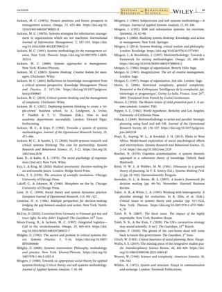 Jackson, M. C. (1987a). Present positions and future prospects in
management science. Omega, 15, 455–466. https://doi.org/10.
1016/0305-0483(87)90003-X
Jackson, M. C. (1987b). Systems strategies for information manage-
ment in organizations which are not machines. International
Journal of Information Management, 7, 187–195. https://doi.
org/10.1016/0268-4012(87)90012-0
Jackson, M. C. (1991). Systems methodology for the management sci-
ences. New York: Plenum. https://doi.org/10.1007/978-1-4899-
2632-6
Jackson, M. C. (2000). Systems approaches to management.
New York: Kluwer/Plenum.
Jackson, M. C. (2003). Systems thinking: Creative holism for man-
agers. Chichester: Wiley.
Jackson, M. C. (2005). Reflections on knowledge management from
a critical systems perspective. Knowledge Management Theory
and Practice, 3, 187–196. https://doi.org/10.1057/palgrave.
kmrp.8500067
Jackson, M. C. (2019). Critical systems thinking and the management
of complexity. Chichester: Wiley.
Jackson, M. C. (2021). Deploying systems thinking to create a ‘tri-
ple-crown’ business school. In A. Lindgreen, A. Irvine,
F. Poulfelt & T. U. Thomsen (Eds.), How to lead
academic departments successfully. London: Edward Elgar,
forthcoming.
Jackson, M. C., & Keys, P. (1984). Towards a system of systems
methodologies. Journal of the Operational Research Society, 35,
473–486.
Jackson, M. C., & Sambo, L. G. (2020). Health systems research and
critical systems thinking: The case for partnership. Systems
Research and Behavioral Science, 37, 3–22. https://doi.org/10.
1002/sres.2638
Katz, D., & Kahn, R. L. (1978). The social psychology of organiza-
tions (2nd ed.). New York: Wiley.
Kay, J., & King, M. (2020). Radical uncertainty: Decision-making for
an unknowable future. London: Bridge Street Press.
Kuhn, T. S. (1970). The structure of scientific revolutions. Chicago:
University of Chicago Press.
Lakoff, G., & Johnson, M. (1980). Metaphors we live by. Chicago:
University of Chicago Press.
Lane, D. C. (1999). Social theory and system dynamics practice.
European Journal of Operational Research, 113, 501–527.
Linstone, H. A. (1984). Multiple perspectives for decision-making;
bridging the gap between analysis and action. New York: North-
Holland.
McCoy, D. (2020). Countries from Germany to Vietnam got test and
trace right, So why didn't England? The Guardian, 16th
June.
Mears-Young, B., & Jackson, M. C. (1997). Integrated logistics—
Call in the revolutionaries. Omega, 25, 605–618. https://doi.
org/10.1016/S0305-0483(97)00032-7
Midgley, G. (1992). The sacred and profane in critical systems the-
ory. Systems Practice, 5, 5–16. https://doi.org/10.1007/
BF01060044
Midgley, G. (2000). Systemic intervention: Philosophy, methodology,
and practice. New York: Kluwer/Plenum. https://doi.org/10.
1007/978-1-4615-4201-8
Mingers, J. (1980). Towards an appropriate social theory for applied
systems thinking: Critical theory and soft systems methodology.
Journal of Applied Systems Analysis, 7, 41–49.
Mingers, J. (1984). Subjectivism and soft systems methodology—A
critique. Journal of Applied Systems Analysis, 11, 85–104.
Mingers, J. (1992). SSM and information systems: An overview.
Systemist, 14, 82–88.
Mingers, J. (2006). Realizing systems thinking: Knowledge and action
in management. New York: Springer.
Mingers, J. (2014). Systems thinking, critical realism and philosophy.
London: Routledge. https://doi.org/10.4324/9781315774503
Mingers, J., & Brocklesby, J. (1997). Multimethodology: Towards a
framework for mixing methodologies. Omega, 25, 489–509.
https://doi.org/10.1016/S0305-0483(97)00018-2
Morgan, G. (1986). Images of organization. Beverly Hills: Sage.
Morgan, G. (1993). Imaginization: The art of creative management.
London: Sage.
Morgan, G. (1997). Images of organization, 2nd edn. London: Sage.
Morin, E. (2006). Restricted complexity, general complexity.
Presented at the Colloquium ‘Intelligence de la complexité: épi-
stémologie et pragmatique’, Cerisy-La-Salle, France, June 26th
,
2005. Translated from French by Carlos Gershenson.
Munro, E. (2010). The Munro review of child protection part 1: A sys-
tems analysis. London: TSO.
Pepper, S. C. (1942). World hypotheses. Berkeley and Los Angeles:
University of California Press.
Pollack, J. (2009). Multimethodology in series and parallel: Strategic
planning using hard and soft OR. Journal of the Operational
Research Society, 60, 156–167. https://doi.org/10.1057/palgrave.
jors.2602538
Pruyt, E., Auping, W. L., & Kwakkel, J. H. (2015). Ebola in West
Africa: Model-based exploration of social psychological effects
and interventions. Systems Research and Behavioral Science, 32,
2–14. https://doi.org/10.1002/sres.2329
Rescher, N. (1979). Cognitive systematization: A systems theoretic
approach to a coherentist theory of knowledge. Oxford: Basil
Blackwell.
Rittel, H. W. J., & Webber, M. M. (1981). Dilemmas in a general
theory of planning. In F. E. Emery (Ed.), Systems thinking (Vol.
2) (pp. 81–102). Harmondsworth: Penguin.
Snowden, D. J., & Boone, M. E. (2007). A leader's framework for
decision making (pp. 69–76). November: Harvard Business
Review.
Taket, A. R., & White, L. A. (1995). Working with heterogeneity: A
pluralist strategy for evaluation. In K. Ellis, et al. (Eds.),
Critical issues in systems theory and practice (pp. 517–522).
New York: Plenum. https://doi.org/10.1007/978-1-4757-9883-
8_78
Taleb, N. N. (2007). The black swan: The impact of the highly
improbable. New York: Random House.
Taleb, N. N., & Bar-Yam, Y. (2020). The UK's coronavirus strategy
may sound scientific. It isn't. The Guardian, 25th
March.
Toynbee, P. (2020). The ghosts of the care-home dead will come
back to haunt this government. The Guardian, 1st
June.
Ulrich, W. (1983). Critical heuristics of social planning. Bern: Haupt.
Wallis, S. E. (2019). The missing piece of the integrative studies puz-
zle. Interdisciplinary Science Review, 44, 402–429. https://doi.
org/10.1080/03080188.2019.1680145
Weaver, W. (1948). Science and complexity. American Scientist, 36,
536–544.
Wilden, A. (1972). System and structure: Essays in communication
and exchange. London: Tavistock Publications.
JACKSON 19
 