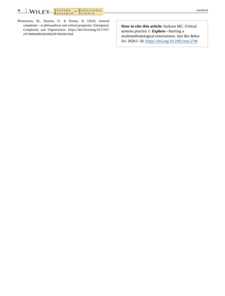Woermann, M., Human, O., & Preiser, R. (2018). General
complexity—A philosophical and critical perspective. Emergence:
Complexity and Organization. https://doi:10.emerg/10.17357.
c9734094d98458109d25b79d546318af
How to cite this article: Jackson MC. Critical
systems practice 1: Explore—Starting a
multimethodological intervention. Syst Res Behav
Sci. 2020;1–20. https://doi.org/10.1002/sres.2746
20 JACKSON
 