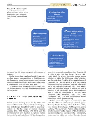important, and CSP should incorporate this research, as
necessary.
Finally, it must be acknowledged that CSP is a prod-
uct of the Western systems tradition. In the Chinese con-
text, for example, it may be more appropriate to employ a
multimethodological approach with Eastern roots—such
as Gu and Zhu's (2000) wuli, shili, renli (WSR).
We now turn to the philosophy and principles of criti-
cal systems thinking that need embedding throughout
the CSP process.
3 | CRITICAL SYSTEMS THINKING
AND CSP
Critical systems thinking began in the 1980s with
accounts of how the theoretical partiality of existing sys-
tems methodologies limited their ability to guide inter-
ventions in the full range of problem situations
(Jackson, 1982, 1985; Mingers, 1980, 1984); calls for
complementarism and pluralism in systems practice
(Jackson & Keys, 1984; Jackson, 1987a) and suggestions
about how those disadvantaged by systems designs could
be given a voice and have impact (Jackson, 1985;
Ulrich, 1983). The primary inspiration outside systems
thinking, for taking the field in this ‘critical’ direction,
was the work of the Frankfurt School, especially that of
Habermas. The Frankfurt School of social theorists was
committed to interdisciplinarity, a dialectical understand-
ing of the relationship between theory and society,
respect for traditional methods of enquiry but only if
employed in the right context, and a critique of society
with a view to transforming it for the better
(Finlayson, 2005; Habermas, 2018; Held, 1980;
Horkheimer, 1937). All these characteristics became
embedded in critical systems thinking.
Critical systems thinking came to prominence in 1991
with the publication of three books—Critical Systems
Thinking: Directed Readings (Flood & Jackson, 1991a,
eds.), Systems Methodology for the Management Sciences
(Jackson, 1991), and Creative Problem Solving: Total Sys-
tems Intervention (Flood & Jackson, 1991b). The first was
a collection of papers, accompanied by a commentary,
which traced the origins and outlined the major themes
FIGURE 1 The four key EPIC
stages of critical systems practice.
Abbreviation: EPIC, Explore, Produce,
Intervene and Check [Colour figure
can be viewed at wileyonlinelibrary.
com]
JACKSON 3
 