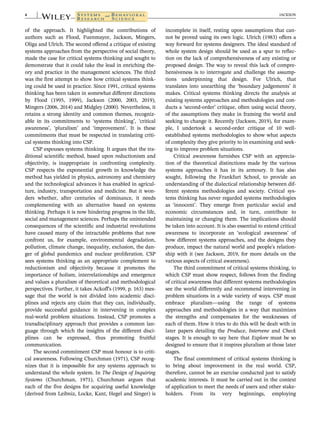 of the approach. It highlighted the contributions of
authors such as Flood, Fuenmayor, Jackson, Mingers,
Oliga and Ulrich. The second offered a critique of existing
systems approaches from the perspective of social theory,
made the case for critical systems thinking and sought to
demonstrate that it could take the lead in enriching the-
ory and practice in the management sciences. The third
was the first attempt to show how critical systems think-
ing could be used in practice. Since 1991, critical systems
thinking has been taken in somewhat different directions
by Flood (1995, 1999), Jackson (2000, 2003, 2019),
Mingers (2006, 2014) and Midgley (2000). Nevertheless, it
retains a strong identity and common themes, recogniz-
able in its commitments to ‘systems thinking’, ‘critical
awareness’, ‘pluralism’ and ‘improvement’. It is these
commitments that must be respected in translating criti-
cal systems thinking into CSP.
CSP espouses systems thinking. It argues that the tra-
ditional scientific method, based upon reductionism and
objectivity, is inappropriate in confronting complexity.
CSP respects the exponential growth in knowledge the
method has yielded in physics, astronomy and chemistry
and the technological advances it has enabled in agricul-
ture, industry, transportation and medicine. But it won-
ders whether, after centuries of dominance, it needs
complementing with an alternative based on systems
thinking. Perhaps it is now hindering progress in the life,
social and management sciences. Perhaps the unintended
consequences of the scientific and industrial revolutions
have caused many of the intractable problems that now
confront us, for example, environmental degradation,
pollution, climate change, inequality, exclusion, the dan-
ger of global pandemics and nuclear proliferation. CSP
sees systems thinking as an appropriate complement to
reductionism and objectivity because it promotes the
importance of holism, interrelationships and emergence
and values a pluralism of theoretical and methodological
perspectives. Further, it takes Ackoff's (1999, p. 163) mes-
sage that the world is not divided into academic disci-
plines and rejects any claim that they can, individually,
provide successful guidance in intervening in complex
real-world problem situations. Instead, CSP promotes a
transdisciplinary approach that provides a common lan-
guage through which the insights of the different disci-
plines can be expressed, thus promoting fruitful
communication.
The second commitment CSP must honour is to criti-
cal awareness. Following Churchman (1971), CSP recog-
nizes that it is impossible for any systems approach to
understand the whole system. In The Design of Inquiring
Systems (Churchman, 1971), Churchman argues that
each of the five designs for acquiring useful knowledge
(derived from Leibniz, Locke, Kant, Hegel and Singer) is
incomplete in itself, resting upon assumptions that can-
not be proved using its own logic. Ulrich (1983) offers a
way forward for systems designers. The ideal standard of
whole system design should be used as a spur to reflec-
tion on the lack of comprehensiveness of any existing or
proposed design. The way to reveal this lack of compre-
hensiveness is to interrogate and challenge the assump-
tions underpinning that design. For Ulrich, that
translates into unearthing the ‘boundary judgements’ it
makes. Critical systems thinking directs the analysis at
existing systems approaches and methodologies and con-
ducts a ‘second-order’ critique, often using social theory,
of the assumptions they make in framing the world and
seeking to change it. Recently (Jackson, 2019), for exam-
ple, I undertook a second-order critique of 10 well-
established systems methodologies to show what aspects
of complexity they give priority to in examining and seek-
ing to improve problem situations.
Critical awareness furnishes CSP with an apprecia-
tion of the theoretical distinctions made by the various
systems approaches it has in its armoury. It has also
sought, following the Frankfurt School, to provide an
understanding of the dialectical relationship between dif-
ferent systems methodologies and society. Critical sys-
tems thinking has never regarded systems methodologies
as ‘innocent’. They emerge from particular social and
economic circumstances and, in turn, contribute to
maintaining or changing them. The implications should
be taken into account. It is also essential to extend critical
awareness to incorporate an ‘ecological awareness’ of
how different systems approaches, and the designs they
produce, impact the natural world and people's relation-
ship with it (see Jackson, 2019, for more details on the
various aspects of critical awareness).
The third commitment of critical systems thinking, to
which CSP must show respect, follows from the finding
of critical awareness that different systems methodologies
see the world differently and recommend intervening in
problem situations in a wide variety of ways. CSP must
embrace pluralism—using the range of systems
approaches and methodologies in a way that maximizes
the strengths and compensates for the weaknesses of
each of them. How it tries to do this will be dealt with in
later papers detailing the Produce, Intervene and Check
stages. It is enough to say here that Explore must be so
designed to ensure that it inspires pluralism at those later
stages.
The final commitment of critical systems thinking is
to bring about improvement in the real world. CSP,
therefore, cannot be an exercise conducted just to satisfy
academic interests. It must be carried out in the context
of application to meet the needs of users and other stake-
holders. From its very beginnings, employing
4 JACKSON
 