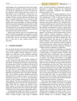 methodologies such as operational research and systems
engineering, the emphasis in systems practice has been
on meeting the requirements of clients. CSP draws on
this experience while insisting that what is taken to be
improvement must be broadened to embrace the con-
cerns of the greater variety of systems approaches now
available. Not just increased efficiency and efficacy but
also, for example, effectiveness (are we doing the right
things), mutual understanding, resilience, antifragility,
empowerment and sustainability. In particular, although
CSP has tempered the hyperbole associated with its early
calls for ‘emancipation’, it still regards putting fairness
and empowerment on the agenda of systems thinkers as
one of its major achievements and continues to insist that
such matters receive constant attention.
Explore must embrace these four commitments and
ensure it provides an appropriate starting point to enable
the later stages of CSP to do the same. Before considering
in detail how it does this, we will look at some pitfalls it
has to avoid and at some relevant theory it can
learn from.
4 | FALSE STARTS
We can divide the false starts that Explore might make
into two kinds. It might fail to provide an in-depth explo-
ration of the problem situation, leading to a lack of
insight. Or it might fail in terms of breadth—providing
only a narrow purview, which restricts the scope of the
intervention that follows.
The first is the case with standard methods for
starting a problem-solving exercise, such as ‘brainstorm-
ing’ and the ‘nominal group technique’. They draw upon
the existing ideas of those in a group but fail the test of
deepening their thinking. They fall foul of Einstein's
much quoted dictum that ‘no problem can be solved from
the same level of consciousness that created it’. The
drawing of ‘rich pictures’, a method recommended at the
beginning of Checkland's (1981) ‘soft systems methodol-
ogy’, can be similarly criticized. Sketching cartoon-like
representations of a problem situation is a good way of
stimulating creativity but can fail to lead participants
towards a more in-depth understanding of where their
issues originate. This poses no problems for soft systems
methodology because it is based on the interpretive para-
digm, which does not recognize the existence of any
deeper aspects of social reality producing the surface
appearances (Jackson, 1982). But it does for CSP because
it restricts access to other systems methodologies that do.
In seeking greater depth from Explore, we must not
sacrifice breadth. We should ensure that the problem sit-
uation is viewed through a wide range of insightful
lenses. The kind of pluralism of perspectives required is
threatened in systems thinking by the temptations
offered by ‘isolationist’, ‘imperialist’ and ‘pragmatist’
positions (Jackson, 1987a).
Isolationists adopt one systems approach in all cir-
cumstances and, in doing so, privilege the limited world-
view underpinning it. This is often because they are
convinced of its universal applicability. Operational
Research and Systems Engineering have long been
accused, by soft systems thinkers (e.g., Checkland, 1981),
of grossly simplifying social reality because they believe
in a mechanistic world in which systems can be identi-
fied, modeled and optimized in pursuit of agreed goals.
At other times, researchers are isolationists because they
are simply ignorant of alternatives to their favoured
approach. An analysis of ‘health systems research’ from a
critical systems thinking perspective (Jackson &
Sambo, 2020) reveals that although most of the main pro-
tagonists conceptualize their field as dealing with ‘com-
plex adaptive systems’, they then go on to address the
wicked problems it poses using system dynamics. The
world is reduced to the interactions between feedback
and feedforward loops. Morin's ‘general complexity’ is
thereby mistreated as ‘restricted complexity’; Snowden's
‘complex’ domain is addressed as ‘complicated’.
Some see the solution to isolationism as integrating
the perspectives of different systems methodologies to get
a broader grasp of a problem situation. However, this
strategy falls victim to imperialism, with one approach
inevitably dominating the analysis and the other losing
its potency. The strategy fails because of ‘paradigm
incommensurability’. The paradigm incommensurability
thesis, as articulated by Kuhn (1970), insists that para-
digms are based on different conceptual frameworks that
are untranslatable one to the other. They cannot, there-
fore, be combined without the categories and terms of
one being denatured to fit into the other. Because differ-
ent systems methodologies reflect different paradigms, it
follows that, in any integration, one methodology and its
view of the world will dominate at the expense of what
the other might offer. There is a loss of breadth. I have
never come across an attempt to integrate systems meth-
odologies when it has not been obvious which methodol-
ogy, and associated worldview, is dominant.
Even some critical systems thinkers fall into the trap
of imperialism. They identify the problem of paradigm
incommensurability and correctly argue that critical sys-
tems thinking cannot solve this by declaring itself a
meta-paradigm standing above all the others. But they
argue that the only solution is to declare critical systems
thinking itself a paradigm. The search is then on for a
paradigm that can embrace the commitment that critical
systems thinking has to pluralism. Midgley (2000)
JACKSON 5
 