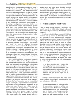 suggests his own ‘process paradigm’ because he thinks it
can offer a home for other paradigms without distorting
them too much. This is not a view that positivists, inter-
pretivists or Marxists would share. He goes on to make
examination of ‘boundary judgements’ the starting point
for any systems intervention, severely compromising the
breadth of exploration possible. Mingers (2014) feels that
‘critical realism’ is a paradigm ready-made for critical sys-
tems thinking because, in his view, it is pluralist in terms
of both ontology and epistemology. Unfortunately, far
from being a paradigm that is welcoming of other theo-
ries, critical realism occupies quite a restricted space in
social theory. Other traditions would strongly resist its
embrace and object to being used, at the initial stage of a
systems study, as means to meet critical realism's ends.
Fundamentally, one paradigm pluralism is constraining,
and critical systems thinkers who promote it are endan-
gering breadth.
Pragmatism, in its everyday meaning, confers the
right to use whatever approach seems best for the cir-
cumstances. Taket and White (1995) advocate a strategy
of ‘pragmatic pluralism’, which demands a ‘judicious mix
and match’ of parts of different operational
research/systems methodologies to fit the requirements
of each situation. Although this may appear to offer great
flexibility to Explore, it endangers pluralism in the critical
systems sense. Without theoretical oversight, there can
be no guarantee of a diversity of methodology and para-
digm usage. All the parts of methodologies chosen may
simply be employed in the service of one implicit and
limited worldview.
There is another distinction worth making in seeking
to avoid lack of breadth at the start of a systems interven-
tion. Pollack (2009) identifies what he calls ‘parallel’ and
‘serial’ uses of different methodologies. It is tempting to
adopt a serial approach and allocate different methodolo-
gies to the stages of an intervention that they appear most
suitable for. For example, front-ending a study with a soft
systems approach to reconcile different perspectives
before moving onto a harder approach for implementa-
tion. In this vein, information systems researchers often
suggest bolting soft systems methodology onto the front
of structured design methods (as Mingers, 1992, notices).
But there is no theoretical justification for the procedure.
To those of a ‘hard’ persuasion, carrying out an initial
analysis according to a subjectivist rationale delays action
and distracts attention from what is really going on. To
subjectivists, issues of culture and politics cannot be
made to disappear at the beginning of a project. They
must be attended to continuously as it progresses. CSP,
therefore, insists upon parallel usage of systems
approaches at every stage of an intervention—Explore to
Check. Think2Impact (e.g., Banson, Nguyen, Bosch, &
Nguyen, 2015) is a typical serial approach, allocating
methodologies to the different stages of an intervention
and always using them in the same order. Even critical
systems thinkers, such as Mingers and Brocklesby (1997),
sometimes suggest linking different methodologies to dif-
ferent stages of an intervention. They are all imperilling
breadth, both at the beginning and later in the methodo-
logical cycle.
5 | THEORETICAL POINTERS
There are some suitable theoretical contributions that
can help us avoid the pitfalls of lack of depth and breadth
at the Explore stage and set us on the right path towards
sound CSP.
We will start with Lakoff and Johnson's (1980) Meta-
phors We Live By, because its philosophy chimes well
with contemporary critical systems thinking. The authors
argue for the pervasiveness of metaphor in our thinking,
defining the ‘essence of metaphor’ as ‘understanding and
experiencing one kind of thing in terms of another’
(Lakoff & Johnson, 1980, p. 5, italics in the original). In
their view, metaphors should be seen not just as literary
devices, employed by poets and novelists. Rather, they
dominate and structure our conceptual systems. Meta-
phors create the reality we experience and determine
how we act. New metaphors can create a new reality in
which we think and act differently. Their example of the
‘puzzle metaphor’ illustrates this and is highly relevant to
starting a systems intervention. At present, they argue,
we mostly conceptualize and deal with problems using
the puzzle metaphor:
… in which problems are PUZZLES for
which, typically, there is a correct solution—
and once solved, they are solved forever. The
PROBLEMS ARE PUZZLES metaphor char-
acterizes our present reality. (Lakoff &
Johnson, 1980, pp. 144–145, upper case in
the original)
Adopting a ‘chemical metaphor’, they argue, would
create a different reality in which human problems were
seen and addressed differently:
To live by the CHEMICAL metaphor would
be to accept it as a fact that no problem ever
disappears forever. Rather than direct your
energies toward solving your problems once
and for all, you would direct your energies
toward finding out what catalysts will dis-
solve your most pressing problems for the
6 JACKSON
 