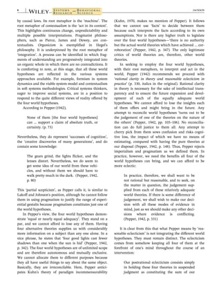 by causal laws. Its root metaphor is the ‘machine’. The
root metaphor of contextualism is the ‘act in its context’.
This highlights continuous change, unpredictability and
multiple possible interpretations. Pragmatist philoso-
phers, such as Pierce, James and Dewey, are con-
textualists. Organicism is exemplified in Hegel's
philosophy. It is underpinned by the root metaphor of
‘integration’. A process can be identified in which frag-
ments of understanding are progressively integrated into
an organic whole in which there are no contradictions. It
is comforting to note, at this stage, that all these world
hypotheses are reflected in the various systems
approaches available. For example, formism in system
dynamics and the viable system model and contextualism
in soft systems methodologies. Critical systems thinkers,
eager to improve social systems, are in a position to
respond to the quite different views of reality offered by
the four world hypotheses.
According to Pepper (1942),
None of them [the four world hypotheses]
can … support a claim of absolute truth, or
certainty. (p. 73)
Nevertheless, they do represent ‘successes of cognition’,
the ‘creative discoveries of many generations’, and do
contain some knowledge:
The gears grind, the lights flicker, and the
lenses distort. Nevertheless, we do seem to
get some idea of our world from these vehi-
cles, and without them we should have to
walk pretty much in the dark. (Pepper, 1942,
p. 80)
This ‘partial scepticism’, as Pepper calls it, is similar to
Lakoff and Johnson's position, although he cannot follow
them in using pragmatism to justify the range of experi-
ential gestalts because pragmatism constitutes just one of
the world hypotheses.
In Pepper's view, the four world hypotheses demon-
strate ‘equal or nearly equal adequacy’. They stand on a
par, and we cannot afford to lose any of them. Having
four alternative theories supplies us with considerably
more information on a subject than any one alone. In a
nice phrase, he states that ‘four good lights cast fewer
shadows than one when the sun is hid’ (Pepper, 1942,
p. 342). The four world hypotheses are of unlimited scope
and are therefore autonomous and mutually exclusive.
We cannot allocate them to different purposes because
they all have useful things to say about the same object.
Basically, they are irreconcilable. Here, Pepper antici-
pates Kuhn's theory of paradigm incommensurability
(Kuhn, 1970, makes no mention of Pepper). It follows
that we cannot use ‘facts’ to decide between them
because each interprets the facts according to its own
assumptions. Nor is there any higher truth to legislate
over the four world hypotheses—‘there is no authority
but the actual world theories which have achieved … cor-
roboration’ (Pepper, 1942, p. 347). The only legitimate
critics of world theories are, therefore, other world
theories.
In seeking to employ the four world hypotheses,
with their root metaphors, to interpret and act in the
world, Pepper (1942) recommends we proceed with
‘rational clarity in theory and reasonable eclecticism in
practice’ (p. 330, italics in the original). Rational clarity
in theory is necessary for the sake of intellectual trans-
parency and to ensure the future expansion and devel-
opment of each of the equally adequate world
hypotheses. We cannot afford to lose the insights each
of them offers and might bring in the future. Any
attempt to reconcile world hypotheses ‘turns out to be
the judgement of one of the theories on the nature of
the others’ (Pepper, 1942, pp. 105–106). No reconcilia-
tion can do full justice to them all. Any attempt to
cherry pick from them sows confusion and risks cogni-
tive loss, the impact of which we have no means of
estimating, compared with having the pure theories at
our disposal (Pepper, 1942, p. 148). Thus, Pepper rejects
imperialism and pragmatism as we defined them. In
practice, however, we need the benefits all four of the
world hypotheses can bring, and we can afford to be
more eclectic:
In practice, therefore, we shall want to be
not rational but reasonable, and to seek, on
the matter in question, the judgement sup-
plied from each of these relatively adequate
world theories. If there is some difference of
judgement, we shall wish to make our deci-
sion with all these modes of evidence in
mind, just as we should make any other deci-
sions where evidence is conflicting.
(Pepper, 1942, p. 331)
It is clear from this that what Pepper means by ‘rea-
sonable eclecticism’ is not integrating the different world
hypotheses. They must remain distinct. The eclecticism
comes from somehow keeping all four of them at the
forefront of one's mind throughout the course of an
intervention:
Our postrational eclecticism consists simply
in holding these four theories in suspended
judgment as constituting the sum of our
8 JACKSON
 