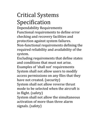 Critical Systems
Specification
Dependability Requirements
Functional requirements to define error
checking and recovery facilities and
protection against system failures.
Non-functional requirements defining the
required reliability and availability of the
system.
Excluding requirements that define states
and conditions that must not arise.
Examples of ‘shall not’ requirements
System shall not allow users to modify
access permissions on any files that they
have not created. (security)
System shall not allow reverse thrust
mode to be selected when the aircraft is
in flight. (safety)
System shall not allow the simultaneous
activation of more than three alarm
signals. (safety)

 