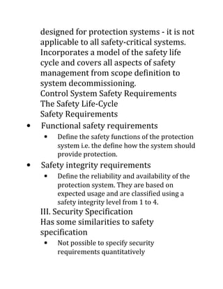 •

designed for protection systems - it is not
applicable to all safety-critical systems.
Incorporates a model of the safety life
cycle and covers all aspects of safety
management from scope definition to
system decommissioning.
Control System Safety Requirements
The Safety Life-Cycle
Safety Requirements
Functional safety requirements
• Define the safety functions of the protection
system i.e. the define how the system should
provide protection.

•

Safety integrity requirements
• Define the reliability and availability of the
protection system. They are based on
expected usage and are classified using a
safety integrity level from 1 to 4.

III. Security Specification
Has some similarities to safety
specification
• Not possible to specify security
requirements quantitatively

 