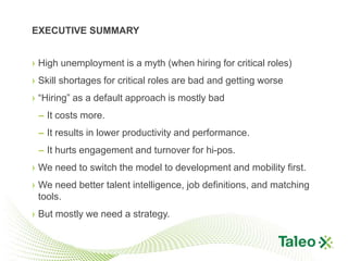 EXECUTIVE SUMMARY


› High unemployment is a myth (when hiring for critical roles)
› Skill shortages for critical roles are bad and getting worse
› “Hiring” as a default approach is mostly bad
 – It costs more.
 – It results in lower productivity and performance.
 – It hurts engagement and turnover for hi-pos.
› We need to switch the model to development and mobility first.
› We need better talent intelligence, job definitions, and matching
  tools.
› But mostly we need a strategy.
 