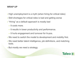 WRAP UP


› High unemployment is a myth (when hiring for critical roles)
› Skill shortages for critical roles is bad and getting worse
› “Hiring” as a default approach is mostly bad
 – It costs more.
 – It results in lower productivity and performance.
 – It hurts engagement and turnover for hi-pos.
› We need to switch the model to development and mobility first.
› We need better talent intelligence, job definitions, and matching
  tools.
› But mostly we need a strategy.
 