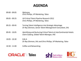 AGENDA
09:00 - 09:05   Welcome
                Chris Phillips, VP Marketing, Taleo

09:05 - 09:25   UK Critical Talent Pipeline Research 2012
                Chris Phillips, VP Marketing, Taleo

09:25 - 09:45   Turning Talent Intelligence into Strategic Advantage
                Dr Ray Glennon, Senior Talent Management Consultant, SHL

09:45 - 10.05   Identifying and Nurturing Critical Talent at InterContinental Hotels
                Claire Guberg, Global Talent Manager, IHG

10:05 - 10.30   Q&A
                Dr Ray Glennon, SHL and Chris Phillips, VP Marketing, Taleo

10:30 - 11:00   Coffee and Networking
 