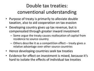 Double tax treaties:
        conventional understanding
• Purpose of treaty is primarily to alleviate double
  taxation, a...
