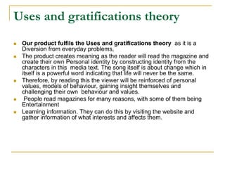 Uses and gratifications theory
 Our product fulfils the Uses and gratifications theory as it is a
 Diversion from everyday problems,
 The product creates meaning as the reader will read the magazine and
 create their own Personal identity by constructing identity from the
 characters in this media text. The song itself is about change which in
 itself is a powerful word indicating that life will never be the same.
 Therefore, by reading this the viewer will be reinforced of personal
 values, models of behaviour, gaining insight themselves and
 challenging their own behaviour and values.
  People read magazines for many reasons, with some of them being
 Entertainment
 Learning information. They can do this by visiting the website and
 gather information of what interests and affects them.
 