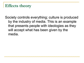 Effects theory

Society controls everything; culture is produced
 by the industry of media. This is an example
 that presents people with ideologies as they
 will accept what has been given by the
 media.
 