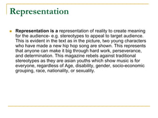 Representation
 Representation is a representation of reality to create meaning
 for the audience- e.g. stereotypes to appeal to target audience.
 This is evident in the text as in the picture, two young characters
 who have made a new hip hop song are shown. This represents
 that anyone can make it big through hard work, perseverance,
 and determination. This magazine rebels against traditional
 stereotypes as they are asian youths which show music is for
 everyone, regardless of Age, disability, gender, socio-economic
 grouping, race, nationality, or sexuality.
 