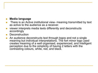 Media language
 There is an Active institutional view- meaning transmitted by text
as active to the audience as a receiver.
viewer interprets media texts differently and deconstructs
accordingly
Deconstruction
An audience deconstructs text through logos and not a single
meaning but individual interpretations. The fort minor logo used
creates meaning of a well organised, experienced, and intelligent
perception due to the simplicity of having 2 letters with the
contrasting colours, white, red, and black.
 