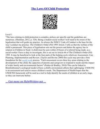 The Laws Of Child Protection
Level 1
"The laws relating to child protection is complex, polices are specific and the guidelines are
numerous. (Shulman, 2012, p. 328). Being a student social worker I will need to be aware of the
legalisation that will guide my practice. As always the NISCC Code of Conduct is the base for the
way I conduct my practice. The Children's Order (NI) 1995 Article 3 tells us that the welfare of the
child is paramount. This piece of legalisation sets out the powers and duties the agency has in
relation to Children in Need. A child must be seen within 24 hours of a referral being made, as a
social worker I have a duty to investigate, this is set out in Article 66 of The Children's Order (NI)
1995. It may be beneficial to look at the four parts of the helping cycle which are Assessment, Care
Planning, Implementation and Review. (Taylor and Devine 2004) this cycle may provide a firm
foundation for the social work process. "Each assessment covers three key areas relating to the
development of the child, the capacities of parents and caregivers to respond to needs and the impact
of wider family and environmental factors" (Parker & Bradley, 2010) This can be linked to
Bronfenbrenner's ecological model of how a child's environment affects their upbringing. UNOCINI
is an assessment tool used to assess children's needs. The Department of Health hopes that the
UNOCINI framework will be used as a tool to help identify the needs of children at an early stage,
so they can intervene before
... Get more on HelpWriting.net ...
 