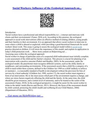 Social Workers: Influence of the Ecological Approach on...
Introduction
'Social workers have a professional and ethical responsibility to (...) interact and intervene with
clients and their environments' (Teater, 2010, p.4). According to this premise, the ecological
approach in social work interventions offers an effective method of relating children, young people
and their families to their environment. It is an approach that allows social workers to intervene in
cases where a child is abused or neglected, while providing a good theoretical framework for social
workers' direct work. This essay is going to assess the ecological model within a social work
practice directed at children. It will stress the importance of this model, and explain its application in
today's child protection work. ... Show more content on Helpwriting.net ...
Assessing cases within the ecological approach
Social worker in charge of particular cases of a suspected child maltreatment must initially complete
a core assessment of the child and his family's situation. This process is crucial for planning of an
intervention with a positive outcome (Parker and Bradley, 2003). In the assessment, under the
ecological model, the practitioner must recognise different systems, such as the child, family or
neighbours, and surrounding environments. If the assessment asserts that a child fits a category of a
child in need within these systems, defined in the Children Act 1989 as a child 'unlikely to achieve
or maintain (...) a reasonable standard of health or development without the provision for him of
services by a local authority' (Children Act, 1989, section 17), the social worker must organise a
form of an intervention. He or she must assess which part of the environment requires a change, and
where are stress factors negatively affecting the child and the family. At the same time, the child
should be given resources, and a certain level of autonomy, and to be treated as the centre of the
assessment (Teater, 2010). In the ecological perspective, it might be easier for the social worker to
relate to the adults' needs (Davies and Davies, 2011). However, the focus of the assessment should
be child–centred, protecting the child's health and wellbeing (Every Child Matters, 2004)
(Department of Education, 2011).
... Get more on HelpWriting.net ...
 