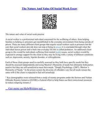 The Nature And Value Of Social Work Essay
The nature and value of social work practise
A social worker is a professional individual concerned for the wellbeing of others, from helping
families to helping ex prisoners get reestablished in the everyday environment from being outside of
prison. There are many different client groups that require social workers such as prisoners but the
care that social workers provide does not stop at being in prison it is concluded through when the
individual leaves prison and is back into everyday life this is called probation. An additional client
group to this would be individuals suffering from mental health issues, social workers would be
expected to arrange support for the client as they may be living with a variety of different conditions
such as: depression, anxiety, bipolar disorder, or schizophrenia.
Each of these client groups need to carefully assessed as they both have specific needs but they
should be assessed independently and using Maslow's Hierarchy of needs but ultimately both parties
need to feel they are self actualized to meet their needs. "Simply Psychology. (2007). Maslow 's
Hierarchy of Needs." In the prison system the diversity of offenders vary but all needs remain the
same with if the client is expected to feel self actualized.
" Key demographics were released from a study of reentry programs under the Serious and Violent
Offender Reentry Initiative (SVORI) a Federal effort to help States use their correctional resources
to reduce relapsing inmates.1
... Get more on HelpWriting.net ...
 