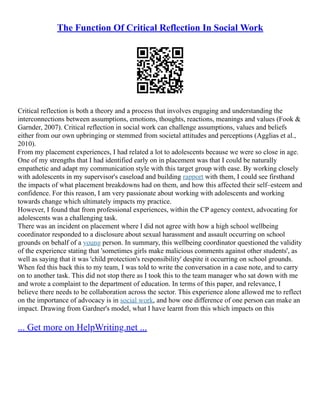 The Function Of Critical Reflection In Social Work
Critical reflection is both a theory and a process that involves engaging and understanding the
interconnections between assumptions, emotions, thoughts, reactions, meanings and values (Fook &
Garnder, 2007). Critical reflection in social work can challenge assumptions, values and beliefs
either from our own upbringing or stemmed from societal attitudes and perceptions (Agglias et al.,
2010).
From my placement experiences, I had related a lot to adolescents because we were so close in age.
One of my strengths that I had identified early on in placement was that I could be naturally
empathetic and adapt my communication style with this target group with ease. By working closely
with adolescents in my supervisor's caseload and building rapport with them, I could see firsthand
the impacts of what placement breakdowns had on them, and how this affected their self–esteem and
confidence. For this reason, I am very passionate about working with adolescents and working
towards change which ultimately impacts my practice.
However, I found that from professional experiences, within the CP agency context, advocating for
adolescents was a challenging task.
There was an incident on placement where I did not agree with how a high school wellbeing
coordinator responded to a disclosure about sexual harassment and assault occurring on school
grounds on behalf of a young person. In summary, this wellbeing coordinator questioned the validity
of the experience stating that 'sometimes girls make malicious comments against other students', as
well as saying that it was 'child protection's responsibility' despite it occurring on school grounds.
When fed this back this to my team, I was told to write the conversation in a case note, and to carry
on to another task. This did not stop there as I took this to the team manager who sat down with me
and wrote a complaint to the department of education. In terms of this paper, and relevance, I
believe there needs to be collaboration across the sector. This experience alone allowed me to reflect
on the importance of advocacy is in social work, and how one difference of one person can make an
impact. Drawing from Gardner's model, what I have learnt from this which impacts on this
... Get more on HelpWriting.net ...
 