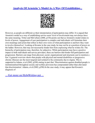 Analysis Of Arnstein 's Model As A Way Of Establishing...
However, as people are different so their interpretation of participation may differ. It is argued that
Arnstein's model as a way of establishing service users' level of involvement may not always have
the same meaning. Tritter and McCullum (2006, p156) points out that as Arnstein's model relates to
levels of power, 'engagement of user participation is complex and individuals will formulate their
own meanings and action that reflect in their own views of what participation is and how they want
to involve themselves'. Looking at Kwame in the case study, he may not be at a position of power on
the ladder. However, that may not necessarily hinder him from expressing what he wishes for. The
hierarchy of participation may, therefore, be subjective. While participation may have a positive
impact to both individuals and service providers, there are barriers that hinder full participation and
progression. Barriers can range from physical, social, organisational and structural, just to mention a
few. A general overview shows that people with physical and mental disabilities or progressive
chronic illnesses are the most targeted and isolated in the community due to stigma. This is
supported in Adams, et al (2002, p290) stating in part that: 'Discrimination against disabled people is
institutionalised throughout society and welfare provision has compounded rather than alleviated
that discrimination'. Adams, et al (2002, p290) In the case study, it may appear that Kwame's
diagnosis of
... Get more on HelpWriting.net ...
 