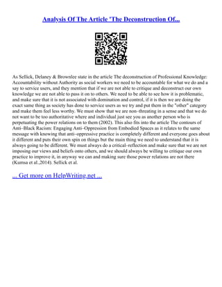 Analysis Of The Article 'The Deconstruction Of...
As Sellick, Delaney & Brownlee state in the article The deconstruction of Professional Knowledge:
Accountability without Authority as social workers we need to be accountable for what we do and a
say to service users, and they mention that if we are not able to critique and deconstruct our own
knowledge we are not able to pass it on to others. We need to be able to see how it is problematic,
and make sure that it is not associated with domination and control, if it is then we are doing the
exact same thing as society has done to service users as we try and put them in the "other" category
and make them feel less worthy. We must show that we are non–threating in a sense and that we do
not want to be too authoritative where and individual just see you as another person who is
perpetuating the power relations on to them (2002). This also fits into the article The contours of
Anti–Black Racism: Engaging Anti–Oppression from Embodied Spaces as it relates to the same
message with knowing that anti–oppressive practice is completely different and everyone goes about
it different and puts their own spin on things but the main thing we need to understand that it is
always going to be different. We must always do a critical–reflection and make sure that we are not
imposing our views and beliefs onto others, and we should always be willing to critique our own
practice to improve it, in anyway we can and making sure those power relations are not there
(Kumsa et al.,2014). Sellick et al.
... Get more on HelpWriting.net ...
 