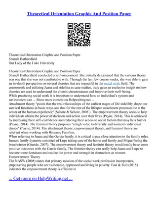 Theoretical Orientation Graphic And Position Paper
Theoretical Orientation Graphic and Position Paper
Shanell Bathersfield
Our Lady of the Lake University
Theoretical Orientation Graphic and Position Paper
Shanell Bathersfield conducted a self–assessment. She initially determined that the systems theory
was one that she was not comfortable with. Through the last few course weeks, she was able to gain
an in–depth perspective on several theories that are impactful in the social work field. The
coursework and utilizing Juana and Adelina as case studies, truly gave an exclusive insight on how
theories are used to understand the client's circumstances and improve their well–being.
While practicing social work it is important to understand how an individual's system and
environment can ... Show more content on Helpwriting.net ...
Attachment theory "posits that the real relationships of the earliest stages of life indelibly shape our
survival functions in basic ways and that for the rest of the lifespan attachment processes lie at the
center of the human experience" (Schore & Schore, 2008 ). The empowerment theory seeks to help
individuals obtain the power of decision and action over their lives (Payne, 2014). This is achieved
by increasing their self–confidence and reducing their access to social factors that may be a barrier
(Payne, 2014). The feminist theory proposes "a high value to diversity and women's individual
choice" (Payne, 2014). The attachment theory, empowerment theory, and feminist theory are
relevant when working with Hispanic Families.
When referring to Juana and the Garcia family, it is critical to pay close attention to the family roles.
Juana's family dynamic consisted of Lupe taking care of the home and family and Miguel being the
breadwinner (Grande, 2007). The empowerment theory and feminist theory would really have some
positive outcomes with the Garcia family. The feminist theory can really help Juana and Lupe to
become more dominant and realize the power and strength in themselves as women.
Empowerment Theory
The NASW (2008) states that primary mission of the social work profession incorporates,
empowering people who are vulnerable, oppressed and living in poverty. East & Roll (2015)
indicates the empowerment theory is efficient in
... Get more on HelpWriting.net ...
 