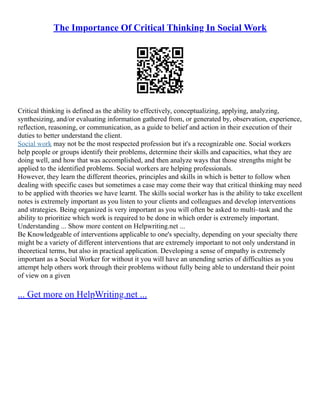 The Importance Of Critical Thinking In Social Work
Critical thinking is defined as the ability to effectively, conceptualizing, applying, analyzing,
synthesizing, and/or evaluating information gathered from, or generated by, observation, experience,
reflection, reasoning, or communication, as a guide to belief and action in their execution of their
duties to better understand the client.
Social work may not be the most respected profession but it's a recognizable one. Social workers
help people or groups identify their problems, determine their skills and capacities, what they are
doing well, and how that was accomplished, and then analyze ways that those strengths might be
applied to the identified problems. Social workers are helping professionals.
However, they learn the different theories, principles and skills in which is better to follow when
dealing with specific cases but sometimes a case may come their way that critical thinking may need
to be applied with theories we have learnt. The skills social worker has is the ability to take excellent
notes is extremely important as you listen to your clients and colleagues and develop interventions
and strategies. Being organized is very important as you will often be asked to multi–task and the
ability to prioritize which work is required to be done in which order is extremely important.
Understanding ... Show more content on Helpwriting.net ...
Be Knowledgeable of interventions applicable to one's specialty, depending on your specialty there
might be a variety of different interventions that are extremely important to not only understand in
theoretical terms, but also in practical application. Developing a sense of empathy is extremely
important as a Social Worker for without it you will have an unending series of difficulties as you
attempt help others work through their problems without fully being able to understand their point
of view on a given
... Get more on HelpWriting.net ...
 