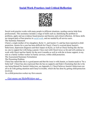 Social Work Practices And Critical Reflection
Social work practice works with many people in different situations, needing concise help from
professionals. This assistance includes a range of skills such as; identifying the problem or
problems, apply and use evidence based practice and theories and critical reflection. All these skills
are integral parts of best practice in social work, and are needed by all service users.
The Summary Statement
Cheryl, a single mother of two daughters; Kylie 11, and Jasmin 13, and has been reported to child
protection. Jasmin for a year has been difficult for Cheryl. Cheryl is worried about Jasmin's
behaviours, depression diagnosis and their impact on Kylie, as well as Cheryl feeling like she has
no–one to support her with being a parent. I have met with Cheryl twice so far and will continue to
work with Cheryl and her family for the next 6 months as well as with the in home support, in my
role as a family welfare worker in Family services, within child protection.
The Assessment/Summary Formulation
The Presenting Problem
Cheryl has stated that she is a good parent and that the issue is with Jasmin, as Jasmin needs to "be a
better kid". Cheryl has also expressed that she has no supports and finds it frustrating that she is the
one being blamed for Jasmin's behaviour, see Appendix A. Cheryl believes Jasmin's behaviours are
all to do with getting attention and Cheryl in trouble, which she has done by getting child protection
involved.
As a child protection worker my first concern
... Get more on HelpWriting.net ...
 