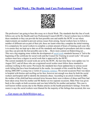 Social Work : The Health And Care Professional Council
The profession I am going to base this essay on is Social Work. The standards that this line of work
follows are set by the Health and Care Professional Council (HCPC). Social workers have to follow
these standards so they can provide the best possible care and enable the HCPC to see where
improvements are needed to prevent serious issues from arising. Social workers have to follow a
number of different acts as part of their job, these are learnt when they complete the initial training.
It is compulsory for social workers to complete a certain amount of hours of training each year; this
is to ensure they are kept up to date on all the standards and changed in procedures and also to make
sure they can provide the best possible care to the ... Show more content on Helpwriting.net ...
This was a big stepping stone within the development of social work standards because it "led to the
beginning of the certificate for social work and the Council for Training in social work." All social
workers must have a degree in social work that is approved by the HCPC.
The current standards for social work are set by the HCPC, the last time these were update was 1st
August 2012, and all those who are a registered social worker must follow these standard to
continue working in this sector. Previously the standards have been updated due to serious social
work failing that have been broadcasted in the media. An example of this would the Baby P case,
during 2006/2007 a young was a victim of domestic violence. On several occasions Peter was taken
to hospital with bruises and swelling on his face, however not enough was done by both the social
workers and hospital staff to identify the domestic abuse. According to an article written by BBC,
the mother of the child had been arrested twice because there were evidence of abuse and Peter had
been taken away from his mother and Mr Barker on two separate occasions. Baby Peter was given
back to the couple on both occasions and was later killed by his mother and partner. This case is
well known within society due to the Medias articles on the health practitioner's failings. From this
source is says the social workers were blamed for the majority of the failings that occurred, this was
... Get more on HelpWriting.net ...
 
