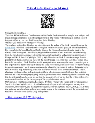 Critical Reflection On Social Work
Critical Reflection Paper 1
The class SW 6030 Human Development and the Social Environment has brought new insights and
makes me see some topics in a different perspective. The critical reflection paper number one will
integrate different concepts that I learned so far in this class.
What do you think about what you're reading?
The readings assigned to this class are interesting and the author of the book Human Behavior for
Social work Practice a Developmental–Ecological Framework does a good job on different topics.
For example in the book Haight and Taylor discuss the Historical context of social work in the
United States stating that "Social work originated in volunteer efforts to address issues resulting
from the paradox increasing poverty in the increasingly productive and prosperous economies of
Europe and North America" (Height, 2016, p. 4) I think that the book does acknowledge that the
prosperity of these countries are based on the industrialized economies that took place in that time,
but at the same time I think that if the social work profession was created with an economic system
that impoverished people and we still have the same economic system and we still see people falling
through the cracks as I see it on my practicum site where there are several patients that ended up in
the ER because they were trying to take on their lives because life is too much for them. These
clients do not have a place to live, they do not have jobs, they are mentally ill, and they lost their
families. So if we still see people going under a great deal of stress and facing life in a different way
that the elite people do, how can we say that the system works if we see that the system only works
for some millionaires but for the majority of the population do not work.
On Chapter 2, The Developmental, Ecological–Systems Frameworks Haight and Taylor presented
"the five levels of social context critical to human development: the microsystem, mesosystem,
exosystem, macrosystem, and macrochronological system" (Haight and Taylor, 2016, p. 32). I think
that as future social workers we have to consider people in the environment and the presentation of
these five levels of social context play an important
... Get more on HelpWriting.net ...
 