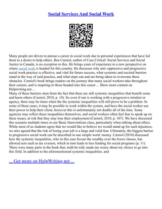 Social Services And Social Work
Many people are driven to pursue a career in social work due to personal experiences that have led
them to a desire to help others. Ben Carniol, author of Case Critical: Social Services and Social
Justice in Canada, is no exception to this. He brings years of experience to a new perspective on
where social work is headed for this country. He discusses why anti–oppressive and progressive
social work practice is effective, and vital for future success, what systemic and societal barriers
stand in the way of said practice, and what steps can and are being taken to overcome these
obstacles. Carniol's book brings readers on the journey that many social workers take throughout
their careers, and is inspiring to those headed into this career ... Show more content on
Helpwriting.net ...
Many of these barriers stem from the fact that there are still systemic inequalities that benefit some
and harm others (Carniol, 2010, p. 10). So even if one is working with a progressive mindset or
agency, there may be times when the the systemic inequalities will still prove to be a problem. In
some of these cases, it may be possible to work within the system, and have the social worker use
their power to help their client, however this is unfortunately not doable all of the time. Some
agencies may reflect these inequalities themselves, and social workers often feel fear to speak up on
these issues, at risk that they may lose their employment (Carniol, 2010, p. 107). We have discussed
this scenario multiple times in our Basic Interventions class, particularly when talking about ethics.
While most of us students agree that we would like to believe we would stand up for such injustices,
we also agreed that the risk of losing your job is a large and valid fear. Ultimately, the biggest barrier
to progressive social work can be described in one simple word: money. Carniol (2010) discussed
how the systemic inequalities, who in this case favour the wealthy over the lower classes, has
allowed acts such as tax evasion, which in turn leads to less funding for social programs (p. 11).
There were many parts in the book that, truth be told, made me weary about my choice to go into
this field. In addition to the aforementioned systemic inequalities, and
... Get more on HelpWriting.net ...
 