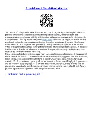 A Social Work Simulation Interview
The concept of doing a social work simulation interview is easy to digest and imagine. It is in the
practical application of said simulation that feelings of nervousness, embarrassment, and
tentativeness emerge. Coupled with the addition of an audience, the stress of performing 'correctly'
is compounded. Thinking theoretically about social work gives time for insight, reflection, and the
creation of various forms of practice application, dependent upon the environment, client(s), and
issues involved. I was surprised how quickly my training was mostly forgotten when confronted
with a live scenario; falling back on my gut reactions and intuition to guide my session. In this essay
I will attempt to describe the client and practitioner demographics, exchange, and contexts, with a
focus on my social location and reflexivity.
Client Demographics I met with seventeen–year–old Derek Simpson in his school, at the request of
one or more of his teachers. Their concerns revolved around his slipping grades, and staff witnessed,
name–calling. This harassment took the form of slurs ("Queer") associated with his perceived
sexuality. Derek presents as a typical grade eleven student, both in terms of his physical appearance
and his defensive body language. He is a white, middle class, only child, living at home with his
parents, and seems to also spend some positive time with his grandparents. His best friend Ashley,
provides a positive and supportive relationship, and seems to be his
... Get more on HelpWriting.net ...
 
