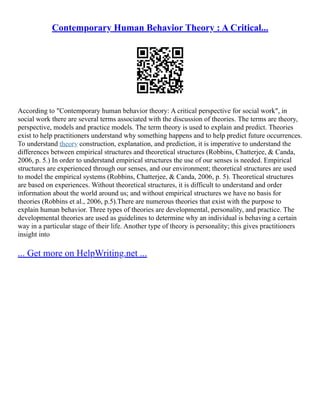 Contemporary Human Behavior Theory : A Critical...
According to "Contemporary human behavior theory: A critical perspective for social work", in
social work there are several terms associated with the discussion of theories. The terms are theory,
perspective, models and practice models. The term theory is used to explain and predict. Theories
exist to help practitioners understand why something happens and to help predict future occurrences.
To understand theory construction, explanation, and prediction, it is imperative to understand the
differences between empirical structures and theoretical structures (Robbins, Chatterjee, & Canda,
2006, p. 5.) In order to understand empirical structures the use of our senses is needed. Empirical
structures are experienced through our senses, and our environment; theoretical structures are used
to model the empirical systems (Robbins, Chatterjee, & Canda, 2006, p. 5). Theoretical structures
are based on experiences. Without theoretical structures, it is difficult to understand and order
information about the world around us; and without empirical structures we have no basis for
theories (Robbins et al., 2006, p.5).There are numerous theories that exist with the purpose to
explain human behavior. Three types of theories are developmental, personality, and practice. The
developmental theories are used as guidelines to determine why an individual is behaving a certain
way in a particular stage of their life. Another type of theory is personality; this gives practitioners
insight into
... Get more on HelpWriting.net ...
 