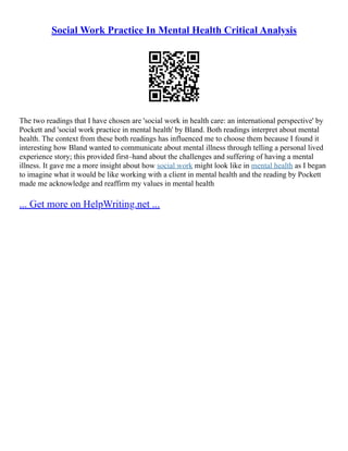Social Work Practice In Mental Health Critical Analysis
The two readings that I have chosen are 'social work in health care: an international perspective' by
Pockett and 'social work practice in mental health' by Bland. Both readings interpret about mental
health. The context from these both readings has influenced me to choose them because I found it
interesting how Bland wanted to communicate about mental illness through telling a personal lived
experience story; this provided first–hand about the challenges and suffering of having a mental
illness. It gave me a more insight about how social work might look like in mental health as I began
to imagine what it would be like working with a client in mental health and the reading by Pockett
made me acknowledge and reaffirm my values in mental health
... Get more on HelpWriting.net ...
 