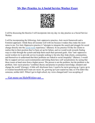 My Day Practice As A Social Service Worker Essay
I will be discussing the theories I will incorporate into my day–to–day practice as a Social Service
Worker.
I will be incorporating the following; Anti–oppressive practice, Anti–racist framework and a
Feminist approach. I think these all resonate well with me because it makes they make the most
sense to me. For Anti–Oppressive practice it "attempts to integrate the search and struggle for social
change directly into the social work experience," (Baines). In my practice I'd like for clients to
realize that in their position they've been set up for failure, and we would work towards finding
ways to slide through the system and help them reach their personal goals. Also "anti–oppressive
social workers try to provide service to people seeking it, but also they help clients, communities,
and themselves to understand that their problems are linked to social inequality" (Baines). I would
like to support services users/communities and letting them have self–actualization; by seeing that
these issues at hand stem from a higher power. The person is not the problem, but the problem is the
problem. Anti–racist practice "combines theory and practice to produce knowledge, interpret and
change the world" (George). A little self–disclosure here, I used to be racist growing up. I grew up in
a Croatian household and Croats are racist. So, growing up I just copied my dad, so if he didn't like
someone, neither did I. When I got to high school, my views changed and I was accepting of
... Get more on HelpWriting.net ...
 