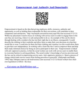 Empowerment, And, Authority And Opportunity
Empowerment is based on the idea that giving employees skills, resources, authority and
opportunity, as well as holding them responsible for their own actions, will contribute to their
competence and satisfaction. ' http://mystarjob.com/articles/story.aspx?file (last accessed 3/12/13)
Within my placement I need to focus on working with service users in order to engage them in the
care they are receiving, where it is safe and possible to do so. An example of this can be shown
through dealing with a resident who has lost their sight due to an illness; consequently I would
describe the clothing in their wardrobe and allow them to make their own decisions on what they
would like to wear. I could also let them feel their clothing and visualise it as this would allow them
to gain their own independence. In working with a client like this I seek to empower them and help
them make informed choices by being an active participant in their care. ˜Empowerment is linked
with anti–oppressive practice, in that the social worker can work with service users to enable them
to overcome barriers to solving problems. The social worker 's knowledge of service provision and
the law can be critical in empowering service users. Anti–oppressive practice is ˜about a process of
change which leads (service users) from feeling powerless to powerful ' (Dalrymple and Burke,
1995) 'http://labspace.open.ac.uk/mod/resource (last accessed 3/12/13) Social workers have their
own legislation to follow– the niscc
... Get more on HelpWriting.net ...
 