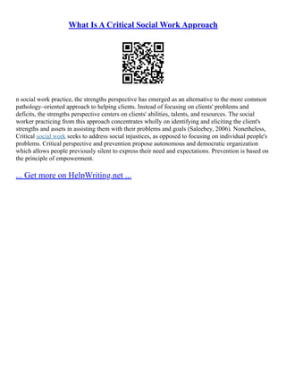 What Is A Critical Social Work Approach
n social work practice, the strengths perspective has emerged as an alternative to the more common
pathology–oriented approach to helping clients. Instead of focusing on clients' problems and
deficits, the strengths perspective centers on clients' abilities, talents, and resources. The social
worker practicing from this approach concentrates wholly on identifying and eliciting the client's
strengths and assets in assisting them with their problems and goals (Saleebey, 2006). Nonetheless,
Critical social work seeks to address social injustices, as opposed to focusing on individual people's
problems. Critical perspective and prevention propose autonomous and democratic organization
which allows people previously silent to express their need and expectations. Prevention is based on
the principle of empowerment.
... Get more on HelpWriting.net ...
 
