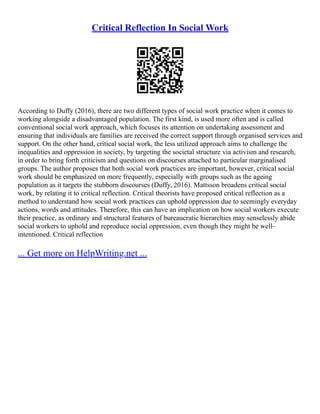 Critical Reflection In Social Work
According to Duffy (2016), there are two different types of social work practice when it comes to
working alongside a disadvantaged population. The first kind, is used more often and is called
conventional social work approach, which focuses its attention on undertaking assessment and
ensuring that individuals are families are received the correct support through organised services and
support. On the other hand, critical social work, the less utilized approach aims to challenge the
inequalities and oppression in society, by targeting the societal structure via activism and research,
in order to bring forth criticism and questions on discourses attached to particular marginalised
groups. The author proposes that both social work practices are important, however, critical social
work should be emphasized on more frequently, especially with groups such as the ageing
population as it targets the stubborn discourses (Duffy, 2016). Mattsson broadens critical social
work, by relating it to critical reflection. Critical theorists have proposed critical reflection as a
method to understand how social work practices can uphold oppression due to seemingly everyday
actions, words and attitudes. Therefore, this can have an implication on how social workers execute
their practice, as ordinary and structural features of bureaucratic hierarchies may senselessly abide
social workers to uphold and reproduce social oppression, even though they might be well–
intentioned. Critical reflection
... Get more on HelpWriting.net ...
 