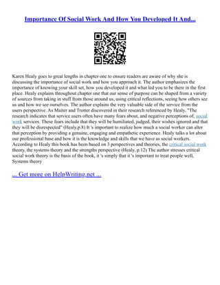 Importance Of Social Work And How You Developed It And...
Karen Healy goes to great lengths in chapter one to ensure readers are aware of why she is
discussing the importance of social work and how you approach it. The author emphasizes the
importance of knowing your skill set, how you developed it and what led you to be there in the first
place. Healy explains throughout chapter one that our sense of purpose can be shaped from a variety
of sources from taking in stuff from those around us, using critical reflections, seeing how others see
us and how we see ourselves. The author explains the very valuable side of the service from the
users perspective. As Maiter and Trotter discovered in their research referenced by Healy, "The
research indicates that service users often have many fears about, and negative perceptions of, social
work services. These fears include that they will be humiliated, judged, their wishes ignored and that
they will be disrespected" (Healy,p.8) It 's important to realize how much a social worker can alter
that perception by providing a genuine, engaging and empathetic experience. Healy talks a lot about
our professional base and how it is the knowledge and skills that we have as social workers.
According to Healy this book has been based on 3 perspectives and theories, the critical social work
theory, the systems theory and the strengths perspective (Healy, p.12) The author stresses critical
social work theory is the basis of the book, it 's simply that it 's important to treat people well,
Systems theory
... Get more on HelpWriting.net ...
 