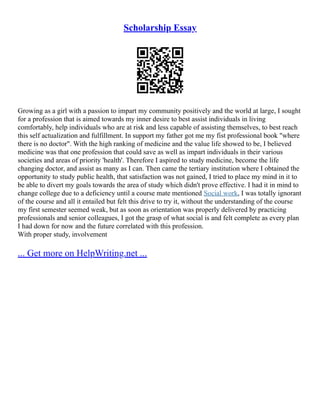 Scholarship Essay
Growing as a girl with a passion to impart my community positively and the world at large, I sought
for a profession that is aimed towards my inner desire to best assist individuals in living
comfortably, help individuals who are at risk and less capable of assisting themselves, to best reach
this self actualization and fulfillment. In support my father got me my fist professional book "where
there is no doctor". With the high ranking of medicine and the value life showed to be, I believed
medicine was that one profession that could save as well as impart individuals in their various
societies and areas of priority 'health'. Therefore I aspired to study medicine, become the life
changing doctor, and assist as many as I can. Then came the tertiary institution where I obtained the
opportunity to study public health, that satisfaction was not gained, I tried to place my mind in it to
be able to divert my goals towards the area of study which didn't prove effective. I had it in mind to
change college due to a deficiency until a course mate mentioned Social work, I was totally ignorant
of the course and all it entailed but felt this drive to try it, without the understanding of the course
my first semester seemed weak, but as soon as orientation was properly delivered by practicing
professionals and senior colleagues, I got the grasp of what social is and felt complete as every plan
I had down for now and the future correlated with this profession.
With proper study, involvement
... Get more on HelpWriting.net ...
 