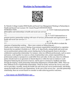 Working in Partnership Essay
St. Patrick's College London HND Health and Social Care Management Working in Partnership in
Health and Social Care Lecturer: Dr. Umesh Prasad CONTENTS PAGE
INTRODUCTION..........................................................................p. 3 LO1 Understand partnership
philosophies and relationships in health and social care services
1.1...............................................................................................pp. 3–4
1.2...............................................................................................pp. 4–5 LO2 Understand how to
promote positive partnership working with users of services, professionals and organisations in
health and social care services 2.1...............................................................................................pp. 6–
7 2.2...............................................................................................pp. 7–8
2.3...............................................................................................p. 8 LO3 Be able to evaluate the
outcomes of partnership working ... Show more content on Helpwriting.net ...
Finally, power sharing is seen as 'sharing of government responsibility and political co–operation
between the two partners' (Gottlieb et al., 2005, p. 8). Specifically, among health and social care
service professionals and providers, power sharing may be the prerequisite factor to develop a
collaborative partnership relationship. For instance, when two different professionals, such as carers
and nurses, work together in a team as a form of partnership work, certain responsibilities in
professional conduct or perspectives could differ from each other. In this case, these two different
parties should reach to an agreement of shared objectives within the team in relation to work
delegation balancing the possession of power, and be open to constructive feedback and ideas
through developing a frank partnership relationship (Department of Health (DH), 2004). There are
three different levels of partnership relationships, which are firstly, between the service users and
service providers, secondly, among the health care and social care service professionals, and thirdly,
among the health and social care organisations. In the case of the service user – provider partnership
relationship, there are several factors to consider in order achieving positive outcomes,
... Get more on HelpWriting.net ...
 