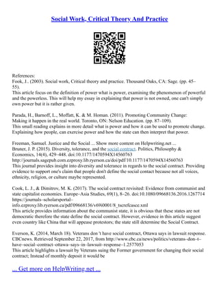 Social Work, Critical Theory And Practice
References:
Fook, J.. (2003). Social work, Critical theory and practice. Thousand Oaks, CA: Sage. (pp. 45–
55).
This article focus on the definition of power what is power, examining the phenomenon of powerful
and the powerless. This will help my essay in explaining that power is not owned, one can't simply
own power but it is rather given.
Parada, H., Barnoff, L., Moffatt, K. & M. Homan. (2011). Promoting Community Change:
Making it happen in the real world. Toronto, ON: Nelson Education. (pp. 87–109).
This small reading explains in more detail what is power and how it can be used to promote change.
Explaining how people, can exercise power and how the state can then interpret that power.
Freeman, Samuel. Justice and the Social ... Show more content on Helpwriting.net ...
Bruner, J. P. (2015). Diversity, tolerance, and the social contract. Politics, Philosophy &
Economics, 14(4), 429–448. doi:10.1177/1470594X14560763
http://journals.sagepub.com.ezproxy.lib.ryerson.ca/doi/pdf/10.1177/1470594X14560763
This journal provides insight into diversity and tolerance in regards to the social contract. Providing
evidence to support one's claim that people don't define the social contact because not all voices,
ethnicity, religion, or culture maybe represented.
Cook, L. J., & Dimitrov, M. K. (2017). The social contract revisited: Evidence from communist and
state capitalist economies. Europe–Asia Studies, 69(1), 8–26. doi:10.1080/09668136.2016.1267714
https://journals–scholarsportal–
info.ezproxy.lib.ryerson.ca/pdf/09668136/v69i0001/8_tscrefcasce.xml
This article provides information about the communist state, it is obvious that these states are not
democratic therefore the state define the social contract. However, evidence in this article suggest
even country like China that will appease protestors; the state still determine the Social Contract.
Everson, K. (2014, March 18). Veterans don 't have social contract, Ottawa says in lawsuit response.
CBCnews. Retrieved September 22, 2017, from http://www.cbc.ca/news/politics/veterans–don–t–
have–social–contract–ottawa–says–in–lawsuit–response–1.2577053
This article highlights a lawsuit by Veterans suing the Former government for changing their social
contract; Instead of monthly deposit it would be
... Get more on HelpWriting.net ...
 