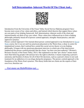 Self Determination, Inherent Worth Of The Client And...
Introduction From the University of the Fraser Valley Social Service Diploma program I have
become more aware of my values and ethics, and learned which theories that support these values
are core parts of my helping framework. Self–determination, inherent worth of the client and
intersectionality are three of my core values. These values have influenced me to form a helping
philosophy primarily based off of person–centred approach, strengths–based practice, and anti–
oppressive practice.
Person–centred Approach I first learned about person–centred approach in my Introduction to Social
Work course, but it was not until my practicum placement at the Warm Zone, a drop–in centre for
marginalized women, that I realized how central this social service theory is to my helping
philosophy. It began with my practicum placement interview in which one of the interviewers
emphasized the person–centred principle that the clients "are their own best authority" (Women's
Resource Society of the Fraser Valley, 2011). She explained to me that "pro–choice" means much
more than believing people with uteruses have the right to abortion; it means respecting a person's
autonomy and freedom of choice for all of their life decisions, such as a person's choice to not seek
treatment for an addiction or to use drugs during her pregnancy. The person–centred approach is the
foundation of the Warm Zone's practice. This theory holds that our clients are the experts of their
own lives; therefore our
... Get more on HelpWriting.net ...
 